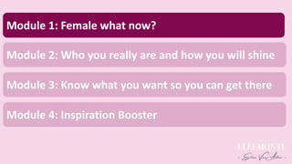 Module 1: Female what now?
Module 2: Who you really are and how you will shine
Module 3: Know what you want so you can get there
Module 4: Inspiration Booster
 
