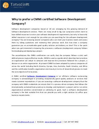 E-mail: info@tatvasoft.co.uk | Website: www.tatvasoft.co.uk | Call: 207 947 4950
Why to prefer a CMMi certified Software Development
Company?
Software development companies based at UK are emerging by the growing demand of
Software development services. There are many small to big size companies which claim to
have skilled resources to serve your software development requirements, but why to have only
skilled resources is not enough for you when you are searching for the software development
company? You are browsing several companies who can meet your business needs and assess
them by taking quotations and reviewing their previous work. But how does a company
guarantee you an unmatchable good quality solution and delivery on time? This is the point
when you get interested in knowing the processes a software development company follows
for developing and deploying a project.
The accreditations like CMMi certification can verify that the company follows a strict well
defined process to give effective results. CMMi is used as a guide which describes best practices
an organization can adopt to compare and improve the processes followed for a project, a
division or an entire organization. At present CMMi has been adopted by various companies all
across the world including North America, Europe, Asia, Australia, South America, and Africa
and the certification benefits organization enormously in terms of streamlined process to meet
the core objective of its business.
A CMMi certified Software Development Company or an offshore software outsourcing
company is acknowledged in providing exceptionally good quality products or services that
meets customer expectations. If you are assessing a software development company than the
company with CMMi credentials can ensure that it’s a process driven company that follows the
internationally acclaimed best practices to develop and implement a project and to run entire
organizational activities concentrated on achieving its goals. Such a software development
company is the best suitable firm that can provide you with a right solution to suffice your
business requirements.
 