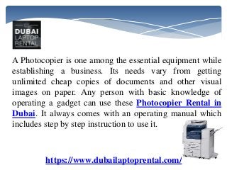 A Photocopier is one among the essential equipment while
establishing a business. Its needs vary from getting
unlimited cheap copies of documents and other visual
images on paper. Any person with basic knowledge of
operating a gadget can use these Photocopier Rental in
Dubai. It always comes with an operating manual which
includes step by step instruction to use it.
https://www.dubailaptoprental.com/
 