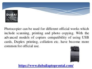 https://www.dubailaptoprental.com/
Photocopier can be used for different official works which
include scanning, printing and photo copying. With the
advanced models of copiers compatibility of using USB
cards, Duplex printing, collation etc. have become more
common for official use.
 