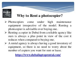 https://www.dubailaptoprental.com/
Why to Rent a photocopier?
 Photocopiers come under high maintenance
equipment irrespective of the model. Renting a
photocopier is advisable over buying one.
 Renting a copier in Dubai from a reliable agency like
ours is always a plus point in view of the cost it
reduces when compared to buying one.
 A rental agency is always having a good inventory of
equipment, so there is no need to worry about the
number of copiers you want for rent or lease.
 