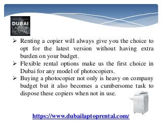 https://www.dubailaptoprental.com/
 Renting a copier will always give you the choice to
opt for the latest version without having extra
burden on your budget.
 Flexible rental options make us the first choice in
Dubai for any model of photocopiers.
 Buying a photocopier not only is heavy on company
budget but it also becomes a cumbersome task to
dispose these copiers when not in use.
 