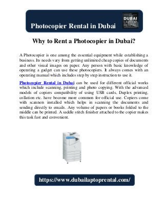 Why to Rent a Photocopier in Dubai?
A Photocopier is one among the essential equipment while establishing a
business. Its needs vary from getting unlimited cheap copies of documents
and other visual images on paper. Any person with basic knowledge of
operating a gadget can use these photocopiers. It always comes with an
operating manual which includes step by step instruction to use it.
Photocopier Rental in Dubai can be used for different official works
which include scanning, printing and photo copying. With the advanced
models of copiers compatibility of using USB cards, Duplex printing,
collation etc. have become more common for official use. Copiers come
with scanners installed which helps in scanning the documents and
sending directly to emails. Any volume of papers or books folded to the
middle can be printed. A saddle stitch finisher attached to the copier makes
this task fast and convenient.
Photocopier Rental in Dubai
https://www.dubailaptoprental.com/
 