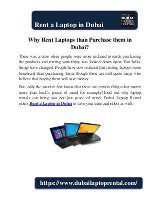 Why Rent Laptops than Purchase them in
Dubai?
There was a time when people were more inclined towards purchasing
the products and renting something was looked down upon. But folks,
things have changed. People have now realized that renting laptops more
beneficial than purchasing them, though there are still quite many who
believe that buying them will save money.
But, only the smarter few know that there are certain things that matter
more than buck’s peace of mind for example? Find out why laptop
rentals can bring you not just peace of mind. Dubai Laptop Rental
offers Rent a Laptop in Dubai to save your time and effort as well.
Rent a Laptop in Dubai
https://www.dubailaptoprental.com/
 