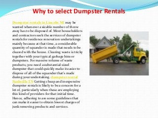 Why to select Dumpster Rentals
Dumpster rentals in Lincoln NE may be
wanted whenever a sizable number of throw
away has to be disposed of. Most householders
and contractors seek the services of dumpster
rentals for residence renovation undertakings
mainly because at that time, a considerable
quantity of squander is made that needs to be
cleared with the house. Clearing waste is tricky
together with your typical garbage bins or
dumpsters. For massive volume of waste
products, you need a substantial sized
dumpster that could quickly make it easier to
dispose of all of the squander that's made
during your undertaking. dumpster rental
Nashville TN Getting cheap and inexpensive
dumpster rentals is likely to be a concern for a
lot of, particularly when these are employing
this kind of providers for that initial time.
Hence, adhering to are some guidelines that
can make it easier to obtain lowest charges of
junk removing products and services.
 