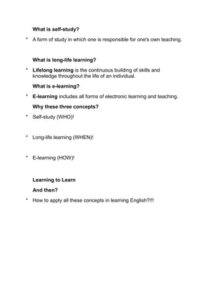 What is self-study?

* A form of study in which one is responsible for one's own teaching.



   What is long-life learning?

* Lifelong learning is the continuous building of skills and
  knowledge throughout the life of an individual.

   What is e-learning?

* E-learning includes all forms of electronic learning and teaching.

   Why these three concepts?

* Self-study (WHO)!



* Long-life learning (WHEN)!



* E-learning (HOW)!



   Learning to Learn

   And then?

* How to apply all these concepts in learning English?!!!
 