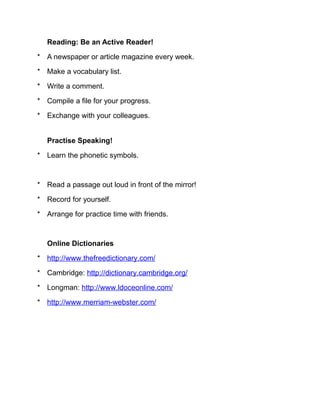 Reading: Be an Active Reader!

* A newspaper or article magazine every week.

* Make a vocabulary list.

* Write a comment.

* Compile a file for your progress.

* Exchange with your colleagues.


   Practise Speaking!

* Learn the phonetic symbols.



* Read a passage out loud in front of the mirror!

* Record for yourself.

* Arrange for practice time with friends.



   Online Dictionaries

* http://www.thefreedictionary.com/

* Cambridge: http://dictionary.cambridge.org/

* Longman: http://www.ldoceonline.com/

* http://www.merriam-webster.com/
 