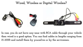Wired, Wireless or Digital Wireless?
In case, you do not have any issue with RCA cable through your vehicle
then wired is a good option. You can find cables in lengths ranging from
15–100ft and install them by yourselves or by the servicemen.
 