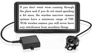 If you don’t want wires running through
the place and if you do not mind spending
a bit more, the wireless rearview camera
systems have a minimum range of 70ft.
With wireless camera you will never have
any interference from mundane things.
 