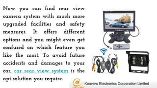 Now you can find rear view
camera system with much more
upgraded facilities and safety
measures. It offers different
options and you might even get
confused on which feature you
like the most. To avoid future
accidents and damages to your
car, car rear view system is the
apt solution you require.
 