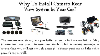 Why To Install Camera Rear
View System In Your Car?
The camera rear view gives you better exposure to the near future. Also,
in case you are about to meet an accident but somehow manage to
escape that, you still get enough damage to repair your car and the other
person’s car as well.
 