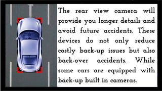The rear view camera will
provide you longer details and
avoid future accidents. These
devices do not only reduce
costly back-up issues but also
back-over accidents. While
some cars are equipped with
back-up built in cameras.
 