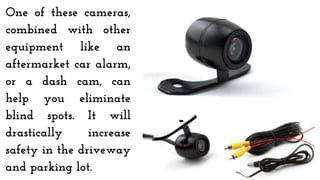 One of these cameras,
combined with other
equipment like an
aftermarket car alarm,
or a dash cam, can
help you eliminate
blind spots. It will
drastically increase
safety in the driveway
and parking lot.
 