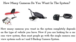 How Many Cameras Do You Want In The System?
How many cameras you want in the system completely depends
on the type of vehicle you have. Now if you are looking for a car
rear view system, then most people go with the single camera rear
view systems such as 1 and 2 Backup Camera System.
 
