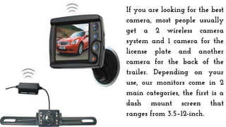 If you are looking for the best
camera, most people usually
get a 2 wireless camera
system and 1 camera for the
license plate and another
camera for the back of the
trailer. Depending on your
use, our monitors come in 2
main categories, the first is a
dash mount screen that
ranges from 3.5–12-inch.
 