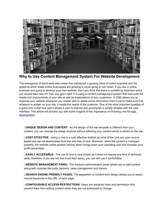 Why to Use Content Management System For Website Development
The emergence of world wide web (www) has introduced a growing trend of online business and the
speed at which these online businesses are growing is never going to turn down. If you are in online
business and going to develop your own website, don’t you think that there is something important which
you should take care of? Yes, you got it right! It is using a content management system that best suits the
needs and requirements of your site as well as expectations of your customers. A CMS allows you to
organize your website whenever you create, add or delete some information from it just to make sure that
whatever is written on your site, it meets the needs of the customer. One of the most important qualities of
a good cms is that how well it allows a user to interact and accomplish a variety of tasks with the user
interface. This article will provide you with some insights of the importance of choosing cms for web
development.



    oUNIQUE DESIGN AND CONTENT: As the design of the site template is different from your
    content, you can change the design anytime without affecting your content which is stored on the site.

    oCOST EFFECTIVE: Using a cms is a cost effective method as most of the cms are open source
    based and can be downloaded from the web free of cost. Moreover, when the content is managed
    properly, the website yields positive returns which brings down your operating cost and increase your
    profit percentage.

    oEASILY ACCESSIBLE: The use of cms is very simple as it does not require any kind of technical
    skills, therefore, if you are not that much tech savvy, you can still use it comfortably.

    oWEBSITE MANAGEMENT PANEL: The backend administration panel allows you to add content
    along with modules like polls, banners, news management and menus.

    oSEARCH ENGINE FRIENDLY PAGES: The separation of content from design allows you to easily
    include keywords in the URL of each page.

    oCONFIGURABLE ACCESS RESTRICTIONS: Users are assigned roles and permission that
    prevent them from editing content which they are not authorized to change.
 