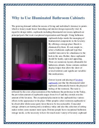 Why to Use Illuminated Bathroom Cabinets
The growing demand within the means of living and individual's lenience to points
which is luxury made house furnishing and interior design especially vital. In
regard to design toilets, cupboards including illuminated rest room cupboard are
principal parts that want exceptional organization and thought. Using bathroom
cupboards helps inside the managing of
fundamental components in the lavatory.
By offering a storage place Hassle is
eliminated by them. It's not simple to
select a bathroom cupboard type that
wouldn't turn out to be a hindrance to the
look in the area. Rather, these cupboards
should be handy, open and appealing.
There are numerous layouts obtainable for
bathroom cabinets. Some contains outdoor
display ledges that allow the show of
several toiletries and significant variables
like medications.
Correct layout and placing of lavatory
cupboards just like the illuminated toilet
cupboard, substantially boosts the physical
feeling of the restroom. The taste is
reflected by the over-all presentation of the bathroom the preference in the Today,
the prevalent amount of cupboards ranges from 4 to 5 and they stretch over the
amount of the lavatory. The exceptional placement in the cupboards has various
effects to the appearance to the place. Other peoples select restroom cupboards to
be observable whilst some party favor them to be less noticeable. Concealed
storage cabinets are turning into a tendency today and also this selection of setting
makes toilets seem manner more open. Distinct people have exceptional bathroom
storage needs, so the necessity to have for much more variety of lavatory cupboard

 