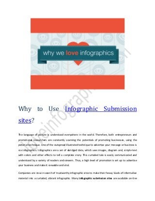 Why to Use Infographic Submission
sites?
The language of picture is understood everywhere in the world. Therefore, both entrepreneurs and
promotional researchers are constantly scanning the potentials of promoting businesses, using the
pictorial technique. One of the outspread illustrated technique to advertise your message or business is
via infographics. Infographics are a set of abridged data, which uses images, diagram and, simple text
with colors and other effects to tell a complete story. This curtailed tale is easily communicated and
understood by a variety of readers and viewers. Thus, a high level of promotion is set up to advertise
your business and make it viewable and viral.
Companies are now in search of trustworthy infographic sites to make their heavy loads of informative
material into a curtailed, vibrant infographic. Many infographic submission sites are available on-line
 