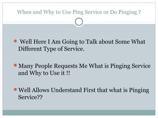 When and Why to Use Ping Service or Do Pinging ?




 Well Here I Am Going to Talk about Some What
 Different Type of Service.

Many People Requests Me What is Pinging Service
 and Why to Use it !!

Well Allows Understand First that what is Pinging
 Service??
 