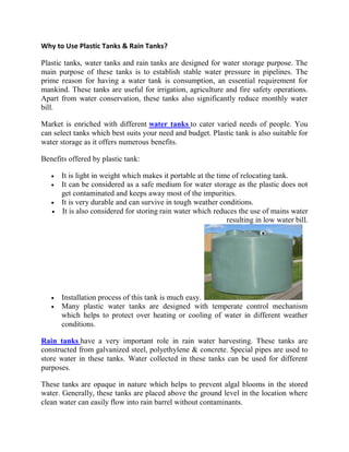 Why to Use Plastic Tanks & Rain Tanks?

Plastic tanks, water tanks and rain tanks are designed for water storage purpose. The
main purpose of these tanks is to establish stable water pressure in pipelines. The
prime reason for having a water tank is consumption, an essential requirement for
mankind. These tanks are useful for irrigation, agriculture and fire safety operations.
Apart from water conservation, these tanks also significantly reduce monthly water
bill.

Market is enriched with different water tanks to cater varied needs of people. You
can select tanks which best suits your need and budget. Plastic tank is also suitable for
water storage as it offers numerous benefits.

Benefits offered by plastic tank:

      It is light in weight which makes it portable at the time of relocating tank.
      It can be considered as a safe medium for water storage as the plastic does not
      get contaminated and keeps away most of the impurities.
      It is very durable and can survive in tough weather conditions.
      It is also considered for storing rain water which reduces the use of mains water
                                                              resulting in low water bill.




      Installation process of this tank is much easy.
      Many plastic water tanks are designed with temperate control mechanism
      which helps to protect over heating or cooling of water in different weather
      conditions.

Rain tanks have a very important role in rain water harvesting. These tanks are
constructed from galvanized steel, polyethylene & concrete. Special pipes are used to
store water in these tanks. Water collected in these tanks can be used for different
purposes.

These tanks are opaque in nature which helps to prevent algal blooms in the stored
water. Generally, these tanks are placed above the ground level in the location where
clean water can easily flow into rain barrel without contaminants.
 