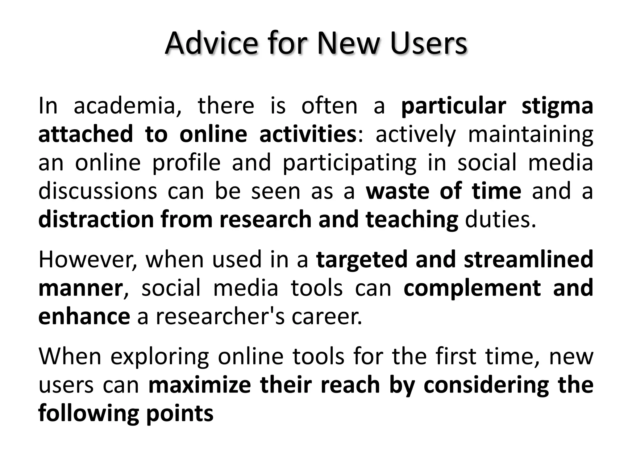 Advice for New Users
In academia, there is often a particular stigma
attached to online activities: actively maintaining
an online profile and participating in social media
discussions can be seen as a waste of time and a
distraction from research and teaching duties.
However, when used in a targeted and streamlined
manner, social media tools can complement and
enhance a researcher's career.
When exploring online tools for the first time, new
users can maximize their reach by considering the
following points
 