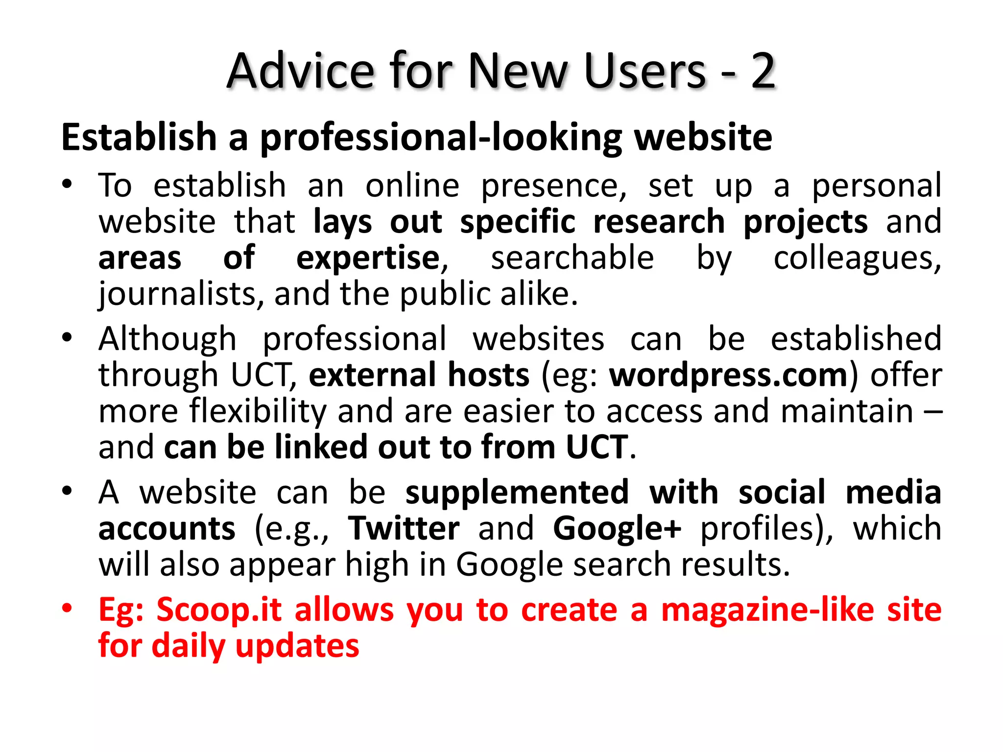 Advice for New Users - 2
Establish a professional-looking website
• To establish an online presence, set up a personal
website that lays out specific research projects and
areas of expertise, searchable by colleagues,
journalists, and the public alike.
• Although professional websites can be established
through UCT, external hosts (eg: wordpress.com) offer
more flexibility and are easier to access and maintain –
and can be linked out to from UCT.
• A website can be supplemented with social media
accounts (e.g., Twitter and Google+ profiles), which
will also appear high in Google search results.
• Eg: Scoop.it allows you to create a magazine-like site
for daily updates
 