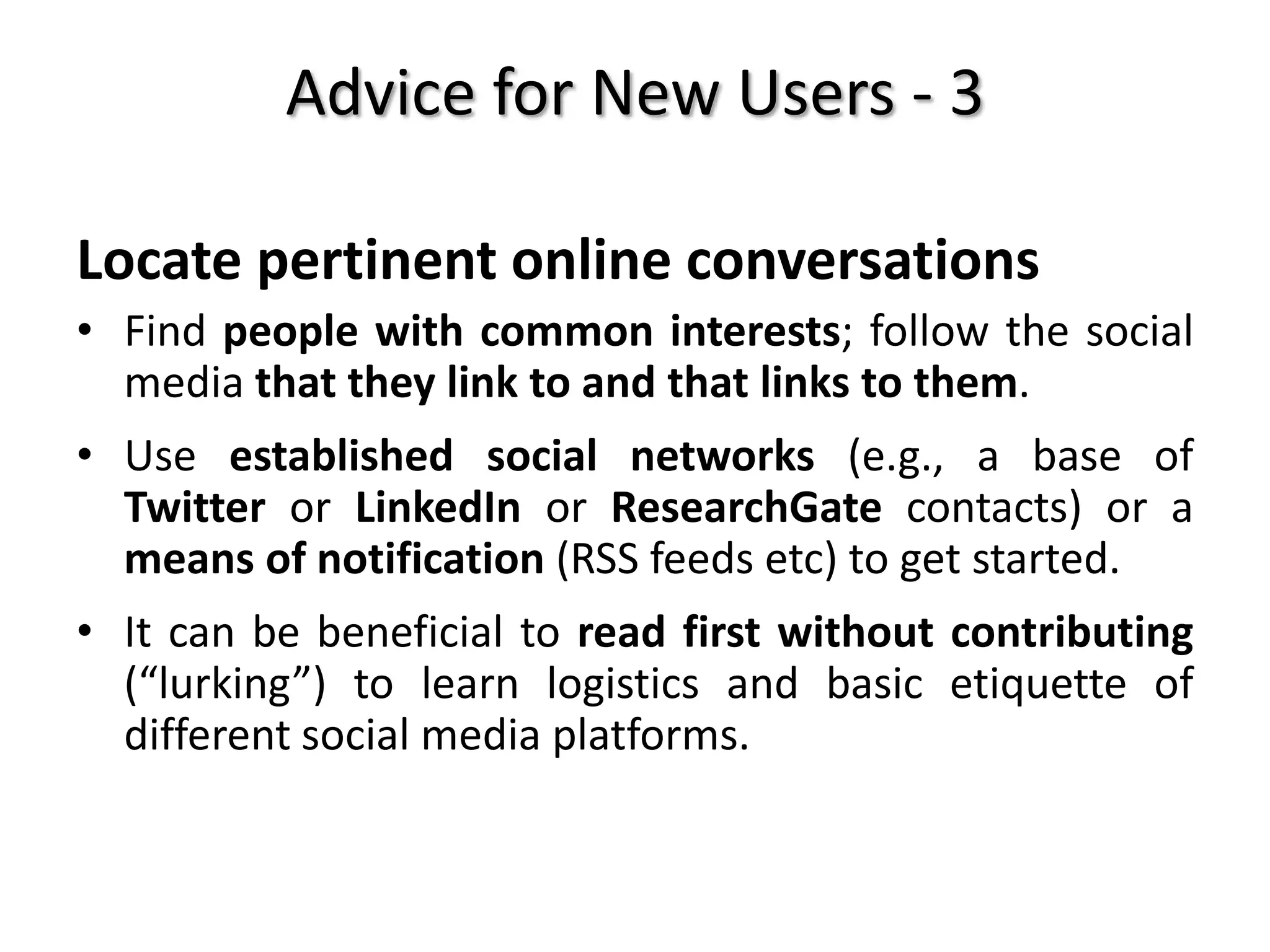 Advice for New Users - 3
Locate pertinent online conversations
• Find people with common interests; follow the social
media that they link to and that links to them.
• Use established social networks (e.g., a base of
Twitter or LinkedIn or ResearchGate contacts) or a
means of notification (RSS feeds etc) to get started.
• It can be beneficial to read first without contributing
(“lurking”) to learn logistics and basic etiquette of
different social media platforms.
 