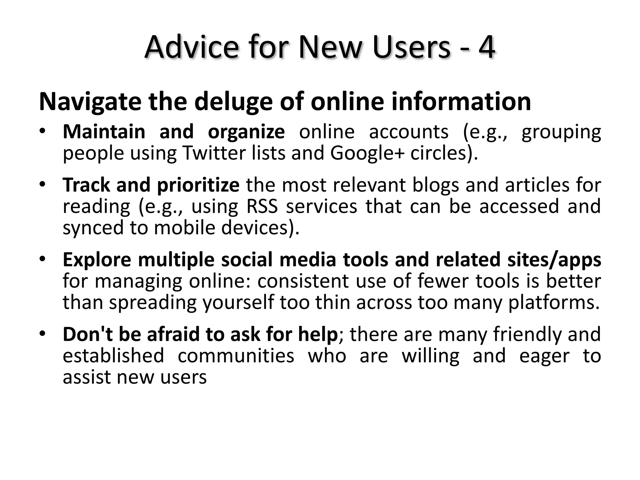 Advice for New Users - 4
Navigate the deluge of online information
• Maintain and organize online accounts (e.g., grouping
people using Twitter lists and Google+ circles).
• Track and prioritize the most relevant blogs and articles for
reading (e.g., using RSS services that can be accessed and
synced to mobile devices).
• Explore multiple social media tools and related sites/apps
for managing online: consistent use of fewer tools is better
than spreading yourself too thin across too many platforms.
• Don't be afraid to ask for help; there are many friendly and
established communities who are willing and eager to
assist new users
 