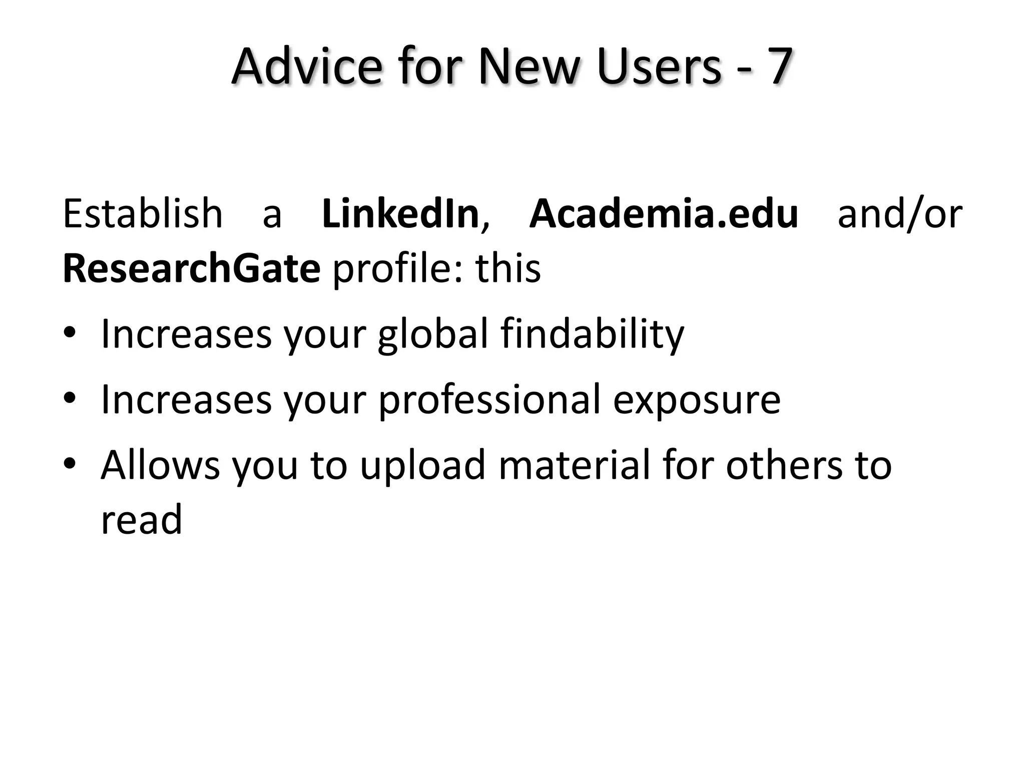Advice for New Users - 7
Establish a LinkedIn, Academia.edu and/or
ResearchGate profile: this
• Increases your global findability
• Increases your professional exposure
• Allows you to upload material for others to
read
 