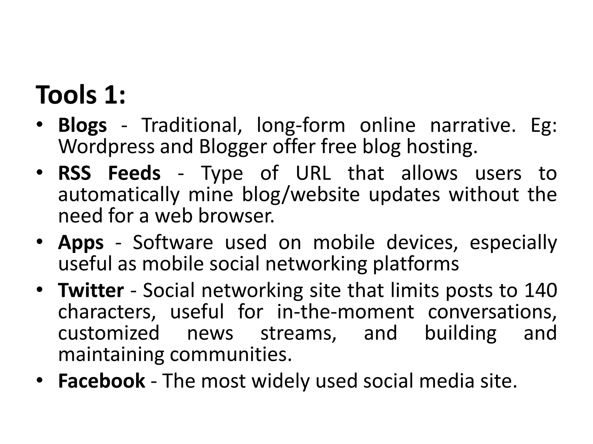 Tools 1:
• Blogs - Traditional, long-form online narrative. Eg:
Wordpress and Blogger offer free blog hosting.
• RSS Feeds - Type of URL that allows users to
automatically mine blog/website updates without the
need for a web browser.
• Apps - Software used on mobile devices, especially
useful as mobile social networking platforms
• Twitter - Social networking site that limits posts to 140
characters, useful for in-the-moment conversations,
customized news streams, and building and
maintaining communities.
• Facebook - The most widely used social media site.
 