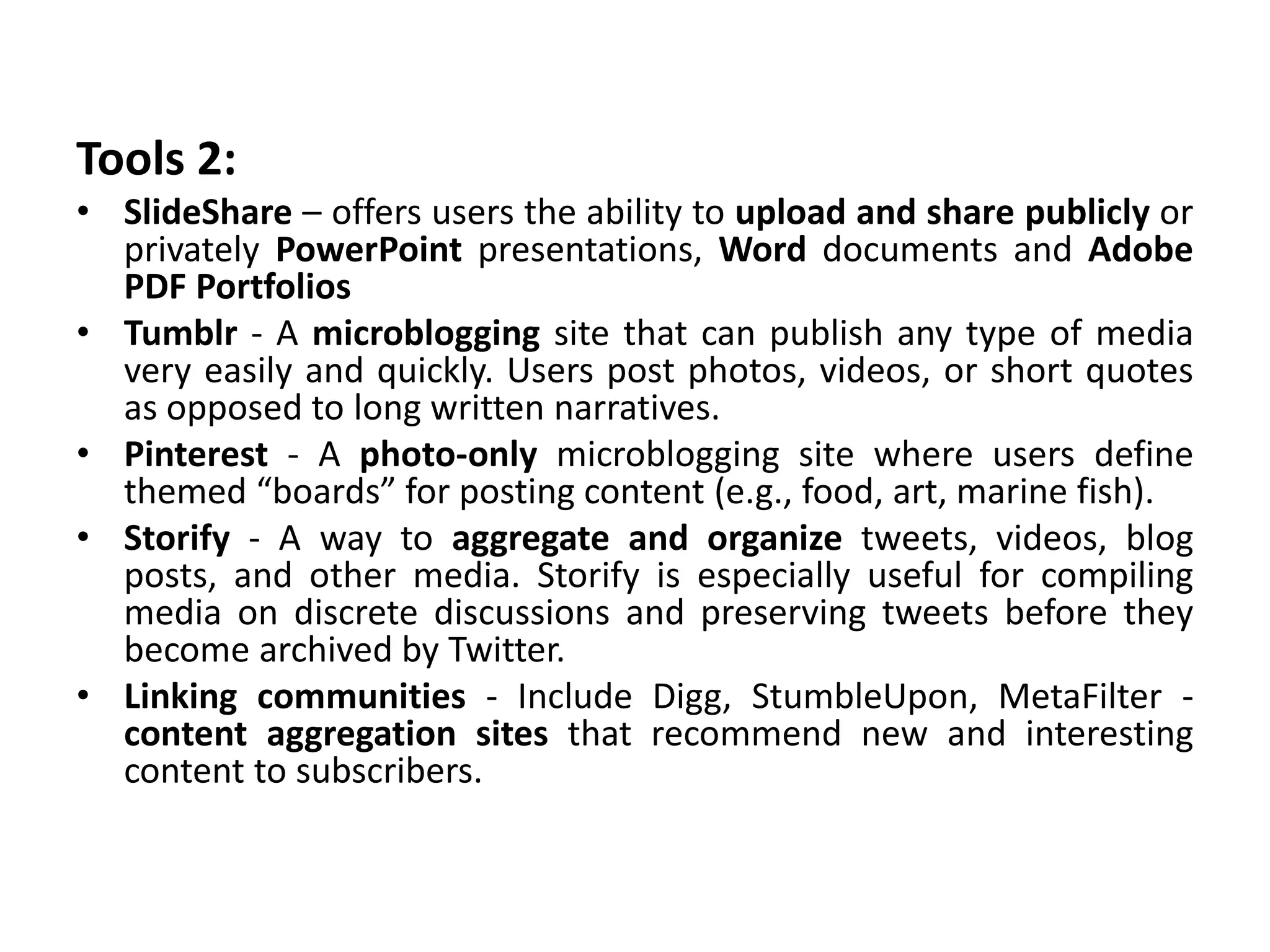 Tools 2:
• SlideShare – offers users the ability to upload and share publicly or
privately PowerPoint presentations, Word documents and Adobe
PDF Portfolios
• Tumblr - A microblogging site that can publish any type of media
very easily and quickly. Users post photos, videos, or short quotes
as opposed to long written narratives.
• Pinterest - A photo-only microblogging site where users define
themed “boards” for posting content (e.g., food, art, marine fish).
• Storify - A way to aggregate and organize tweets, videos, blog
posts, and other media. Storify is especially useful for compiling
media on discrete discussions and preserving tweets before they
become archived by Twitter.
• Linking communities - Include Digg, StumbleUpon, MetaFilter -
content aggregation sites that recommend new and interesting
content to subscribers.
 
