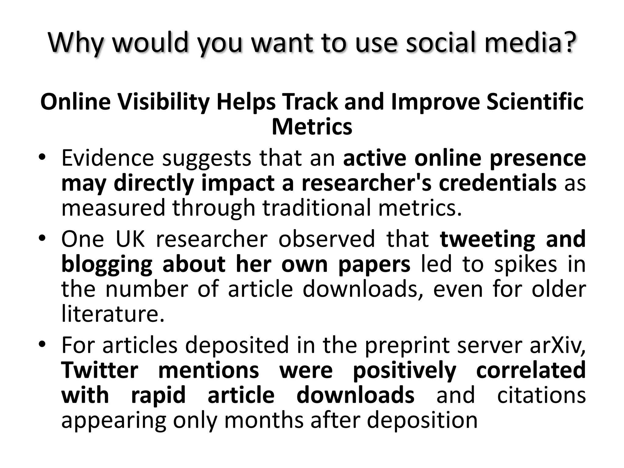 Why would you want to use social media?
Online Visibility Helps Track and Improve Scientific
Metrics
• Evidence suggests that an active online presence
may directly impact a researcher's credentials as
measured through traditional metrics.
• One UK researcher observed that tweeting and
blogging about her own papers led to spikes in
the number of article downloads, even for older
literature.
• For articles deposited in the preprint server arXiv,
Twitter mentions were positively correlated
with rapid article downloads and citations
appearing only months after deposition
 