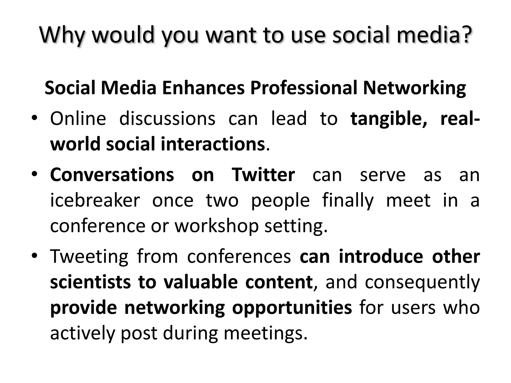 Why would you want to use social media?
Social Media Enhances Professional Networking
• Online discussions can lead to tangible, real-
world social interactions.
• Conversations on Twitter can serve as an
icebreaker once two people finally meet in a
conference or workshop setting.
• Tweeting from conferences can introduce other
scientists to valuable content, and consequently
provide networking opportunities for users who
actively post during meetings.
 