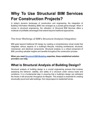 Why To Use Structural BIM Services
For Construction Projects?
In today's dynamic landscape of construction and engineering, the integration of
Building Information Modeling (BIM) has emerged as a pivotal game-changer. When it
comes to structural engineering, the utilization of Structural BIM Services offers a
multitude of profitable advantages that extend beyond traditional approaches.
The Inner Workings of BIM's Structural Analysis Integration
BIM goes beyond traditional 2D design by creating a comprehensive virtual model that
integrates various aspects of a building's lifecycle, including architectural, structural,
mechanical, and electrical components. Structural analysis is a critical component of
BIM, providing valuable insights and benefits throughout the construction process.
When you need Structural BIM Modeling expertise, these established solution
providers can help.
What is Structural Analysis of Building Design?
Structural analysis of building design is a crucial engineering process that involves
assessing the behavior, stability, and safety of a structure under various loads and
conditions. It is a fundamental step in ensuring that a building's design can withstand
the forces it will encounter throughout its lifespan. This analysis is essential for creating
structurally sound and safe buildings, from skyscrapers to residential homes.
 