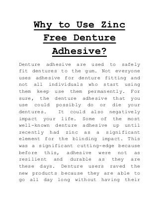 Why to Use Zinc
Free Denture
Adhesive?
Denture adhesive are used to safely
fit dentures to the gum. Not everyone
uses adhesive for denture fitting and
not all individuals who start using
them keep use them permanently. For
sure, the denture adhesive that you
use could possibly do or die your
dentures.
It could also negatively
impact your life. Some of the most
well-known denture adhesive up until
recently had zinc as a significant
element for the blinding impact. This
was a significant cutting-edge because
before this, adhesive were not as
resilient and durable as they are
these days. Denture users raved the
new products because they are able to
go all day long without having their

 