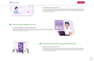  Bring Offline Events Online
 Host Events of all types and sizes
Townscript Live supports all kinds of virtual events like conferences, panel discussions, webinars, talk shows, and
even virtual concerts and entertainment events. Townscript Live offers an online venue that gives you the ability to
host events that have participants count on a scale of thousands or even tens of thousands. Whereas WebEx is
merely a web conferencing tool.
 Customer Support Always At Your End
 Friendly & Responsive Customer Support Team
Townscript acknowledges your problems and hence commits to continuous backing via our customer support
team. We have dedicated account managers to help you with real-time queries, unlike other video streaming tools
which may take more than 24 hrs to revert.
 Complimentary Promotions To Boost Your Event Sales
 Market Your virtual event for free
Ticket sales are extremely important for event organizers and thus Townscript offers complimentary marketing
services to boost event sales using marketing channels that drive the best results. We create a marketing strategy
that is tailored to your needs and execute it efficiently. You can leverage the Townscript marketplace to expand
your event reach and sell paid tickets.
Create Event

1
 