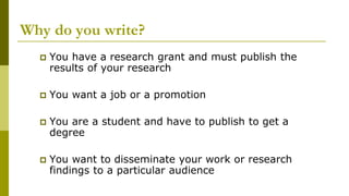 Why do you write?
 You have a research grant and must publish the
results of your research
 You want a job or a promotion
 You are a student and have to publish to get a
degree
 You want to disseminate your work or research
findings to a particular audience
 