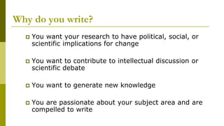 Why do you write?
 You want your research to have political, social, or
scientific implications for change
 You want to contribute to intellectual discussion or
scientific debate
 You want to generate new knowledge
 You are passionate about your subject area and are
compelled to write
 