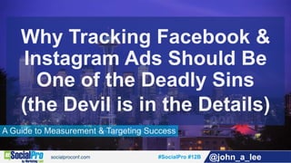 #SocialPro #12B @john_a_lee
A Guide to Measurement & Targeting Success
Why Tracking Facebook &
Instagram Ads Should Be
One of the Deadly Sins
(the Devil is in the Details)
 