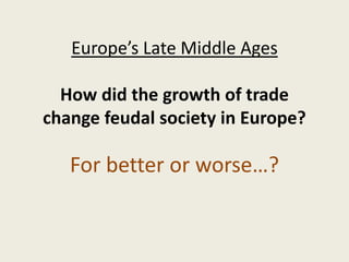 Europe’s Late Middle Ages

  How did the growth of trade
change feudal society in Europe?

   For better or worse…?
 