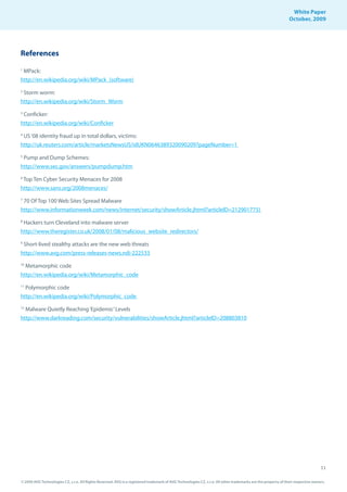 White Paper
                                                                                                                                                                October, 2009




References
1
 MPack:
http://en.wikipedia.org/wiki/MPack_(software)
2
 Storm worm:
http://en.wikipedia.org/wiki/Storm_Worm
3
 Conficker:
http://en.wikipedia.org/wiki/Conficker
4
 US ‘08 identity fraud up in total dollars, victims:
http://uk.reuters.com/article/marketsNewsUS/idUKN0646389320090209?pageNumber=1
5
 Pump and Dump Schemes:
http://www.sec.gov/answers/pumpdump.htm
6
 Top Ten Cyber Security Menaces for 2008
http://www.sans.org/2008menaces/
7
  70 Of Top 100 Web Sites Spread Malware
http://www.informationweek.com/news/internet/security/showArticle.jhtml?articleID=212901775)
8
 Hackers turn Cleveland into malware server
http://www.theregister.co.uk/2008/01/08/malicious_website_redirectors/
9
 Short-lived stealthy attacks are the new web threats
http://www.avg.com/press-releases-news.ndi-222533
10
  Metamorphic code
http://en.wikipedia.org/wiki/Metamorphic_code
11
  Polymorphic code
http://en.wikipedia.org/wiki/Polymorphic_code
12
  Malware Quietly Reaching ‘Epidemic’ Levels
http://www.darkreading.com/security/vulnerabilities/showArticle.jhtml?articleID=208803810




                                                                                                                                                                                   11

© 2009 AVG Technologies CZ, s.r.o. All Rights Reserved. AVG is a registered trademark of AVG Technologies CZ, s.r.o. All other trademarks are the property of their respective owners.
 