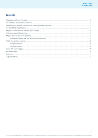 White Paper
                                                                                                                                                                                                                     October, 2009




Contents

Why you should read this paper . . . . . . . . . . . . . . . . . . . . . . . . . . . . . . . . . . . . . . . . . . . . . . . . . . . . . . . . . . . . . . . . . . . . . . . . . . . . . . . . . . . . . . . . . . 3
The evolution of commercial malware . . . . . . . . . . . . . . . . . . . . . . . . . . . . . . . . . . . . . . . . . . . . . . . . . . . . . . . . . . . . . . . . . . . . . . . . . . . . . . . . . . . . 3
Your identity: a valuable commodity in the underground economy . . . . . . . . . . . . . . . . . . . . . . . . . . . . . . . . . . . . . . . . . . . . . . . . . . . . . . . . 3
The World Wide Web of deceit . . . . . . . . . . . . . . . . . . . . . . . . . . . . . . . . . . . . . . . . . . . . . . . . . . . . . . . . . . . . . . . . . . . . . . . . . . . . . . . . . . . . . . . . . . . . 4
Why your current security solution is not enough . . . . . . . . . . . . . . . . . . . . . . . . . . . . . . . . . . . . . . . . . . . . . . . . . . . . . . . . . . . . . . . . . . . . . . . . . 4
AVG’s three layers of protection. . . . . . . . . . . . . . . . . . . . . . . . . . . . . . . . . . . . . . . . . . . . . . . . . . . . . . . . . . . . . . . . . . . . . . . . . . . . . . . . . . . . . . . . . . . 5
Why the third layer is so crucial today . . . . . . . . . . . . . . . . . . . . . . . . . . . . . . . . . . . . . . . . . . . . . . . . . . . . . . . . . . . . . . . . . . . . . . . . . . . . . . . . . . . . . 7
            Combined Firewall, IDP, and AV Signature detections . . . . . . . . . . . . . . . . . . . . . . . . . . . . . . . . . . . . . . . . . . . . . . . . . . . . . . . . . . . . . . . 7
AVG 9: Choose Your Security . . . . . . . . . . . . . . . . . . . . . . . . . . . . . . . . . . . . . . . . . . . . . . . . . . . . . . . . . . . . . . . . . . . . . . . . . . . . . . . . . . . . . . . . . . . . . . 8
            For personal use . . . . . . . . . . . . . . . . . . . . . . . . . . . . . . . . . . . . . . . . . . . . . . . . . . . . . . . . . . . . . . . . . . . . . . . . . . . . . . . . . . . . . . . . . . . . . . . . . . 8
            For business use. . . . . . . . . . . . . . . . . . . . . . . . . . . . . . . . . . . . . . . . . . . . . . . . . . . . . . . . . . . . . . . . . . . . . . . . . . . . . . . . . . . . . . . . . . . . . . . . . . . 9
About AVG Technologies . . . . . . . . . . . . . . . . . . . . . . . . . . . . . . . . . . . . . . . . . . . . . . . . . . . . . . . . . . . . . . . . . . . . . . . . . . . . . . . . . . . . . . . . . . . . . . . . 10
AVG on the Web . . . . . . . . . . . . . . . . . . . . . . . . . . . . . . . . . . . . . . . . . . . . . . . . . . . . . . . . . . . . . . . . . . . . . . . . . . . . . . . . . . . . . . . . . . . . . . . . . . . . . . . . 10
References               . . . . . . . . . . . . . . . . . . . . . . . . . . . . . . . . . . . . . . . . . . . . . . . . . . . . . . . . . . . . . . . . . . . . . . . . . . . . . . . . . . . . . . . . . . . . . . . . . . . . . . . . . . . 11
Corporate offices. . . . . . . . . . . . . . . . . . . . . . . . . . . . . . . . . . . . . . . . . . . . . . . . . . . . . . . . . . . . . . . . . . . . . . . . . . . . . . . . . . . . . . . . . . . . . . . . . . . . . . . . 12




                                                                                                                                                                                                                                                    2

© 2009 AVG Technologies CZ, s.r.o. All Rights Reserved. AVG is a registered trademark of AVG Technologies CZ, s.r.o. All other trademarks are the property of their respective owners.
 
