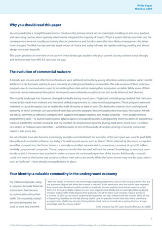 White Paper
                                                                                                                                                                October, 2009




Why you should read this paper

Security used to be a straightforward matter. Email was the primary attack vector and simply installing an anti-virus product
and exercising caution when opening attachments mitigated the majority of threats. When a system did become infected, the
consequences were not usually particularly dire; inconvenience and data loss were the most likely consequences. But times
have changed. The Web has become the attack vector of choice and today’s threats are rapidly evolving, stealthy and almost
always motivated by profit.

This paper provides an overview of the current threat landscape, explains why your current security solution is not enough,
and demonstrates how AVG 9.0 can close the gap.



The evolution of commercial malware

A decade ago, viruses and other forms of malware were authored primarily by young, attention-seeking amateur coders (script
kiddies or script bunnies) seeking to earn notoriety in underground hacker communities. The sole purpose of their malicious
programs was to inconvenience users by scrambling their data and/or making their computers unstable. While some of their
creations caused widespread disruption, the majority were relatively unsophisticated and easily detected and blocked.

The security landscape has, however, changed markedly during recent years. Organized criminal gangs realized that there was
money to be made from malware and recruited skilled programmers to create malicious programs. These programs were not
intended to cause disruption, but to enable the theft of money or data or both. This led to the creation of an underground
economy in which criminals can buy and sell both data and the programs that are used to steal that data. Kits such as MPack1
are sold as commercial software, complete with support and update options, and enable anybody – even people without
programming skills – to launch sophisticated attacks against unsuspecting users. Consequently, there has been an exponential
increase in both the number of attacks and the number of compromised systems. During 2008 alone, more than 1.5 million
new strains of malware were identified – which translates to tens of thousands of samples arriving in security companies’
research labs every day.

Security threats have also become increasingly complex and interlinked. For example, in the past spam was used to push little
blue pills and counterfeit software; but today it is used to push worms such as Storm2. When infected by the worm, computers
would be co-opted into the Storm botnet – a centrally controlled network which, at one time, consisted of up to 50 million
similarly compromised computers. Those computers would then be used, without the owner’s knowledge, to send out spam
emails to which the worm was attached in order to ensure the continued expansion of the botnet. Additionally, criminals
could rent time on the botnet and use it to send out their own scam emails. While the Storm botnet may now be dead, others -
such as Conficker3 – have already emerged to take its place.



Your identity: a valuable commodity in the underground economy

For millions of people, using                  “Web site attacks on browsers are increasingly targeting components, such as Flash and QuickTime, that are
                                               not automatically patched when the browser is patched. At the same time, web site attacks have migrated
a computer to make financial                   from simple ones based on exploits posted on a web site to more sophisticated attacks based on scripts
transactions has become                        that cycle through multiple exploits to even more sophisticated attacks that increasingly utilize packaged
                                               modules that can effectively disguise their payloads. One of the latest such modules, mpack, produces
as routine as brushing their                   a claimed 10-25% success rate in exploiting browsers that visit sites infected with the module. While all this
teeth. Consequently, today’s                   is happening, attackers are actively placing exploit code on popular, trusted web sites where users have
                                               an expectation of effective security. Placing better attack tools on trusted sites is giving attackers a huge
personal computers are                         advantage over the unwary public.”
used to store and transmit                                                                           SANS Institute, Top Ten Cyber Security Menaces for 20086




                                                                                                                                                                                     3

© 2009 AVG Technologies CZ, s.r.o. All Rights Reserved. AVG is a registered trademark of AVG Technologies CZ, s.r.o. All other trademarks are the property of their respective owners.
 