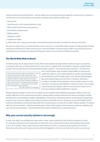 White Paper
                                                                                                                                                                October, 2009




a large amount of personal information - and that makes them an extremely attractive target for criminals. If your computer is
compromised or its communications intercepted, an attacker may be able to establish your:

• Date of birth
• Social Security or other national identity number
• Online banking information and passwords
• Email address and passwords
• Mailing address
• Telephone number
• Employment details
In other words, your computer can provide a criminal with enough information to enable your identity to be stolen.

The return on cybercrime is not nickel and dime; on the contrary, it is a multi-billion dollar industry. A study by Javelin Strategy
and Research found that 9.9 million Americans lost a total of $48 billion to identity fraud in 20084. And according to Gartner,
a leading research and advisory company, phishing scams alone cost consumers $3.6 billion during 2007.



The World Wide Web of deceit

The Web has become the attack vector of choice. With email, attackers had only a limited number of ways to compromise
a computer: either with an infected attachment or with a link to a website which would deliver a malicious payload. While
attackers still use email, they have discovered that the Web in general – and social networks in particular - provides them
                                                         with a much broader range of options. Vulnerabilities in web browsers
  “The hallmark of today’s web-borne infections is ‘here and browser add-ons, such as Flash, QuickTime and Microsoft Silverlight,
  today, gone tomorrow’. Unlike LinkScanner, web
  security products that rely on visiting and scanning   provide backdoors which enable systems to be infected with keyloggers,
  websites to deliver a safety rating to users would     password-stealing Trojans and other forms of malware. And there is
  have to visit every one of the hundreds of millions of
  sites on the Internet every day to provide protection  certainly no shortage of those backdoors: Internet Explorer alone has had
  against these threats – a technological impossibility  more than 75 announced vulnerabilities in the last two years. The so-called
  even with today’s supercomputers.”
                       J.R. Smith, CEO, AVG Technologies
                                                         “social web” provides attackers with new mechanisms for attack such as
                                                         cross-site scripting in AJAX and RSS/Atom injection.

Compounding the problem is the fact that no website can be considered safe. Established and popular websites which users
would usually trust can be compromised and used as malware delivery vehicles without the site owner’s knowledge. Similarly,
advertisements can be designed to exploit vulnerabilities in web browsers and browser add-ons and distributed via advertising
networks across numerous websites. Such attacks have become extremely common. During the second half of 2008, 70 of the
world’s top 100 websites were found to have either been compromised or to contain links to other malicious websites7. In January
2009, thousands of websites – including sites belonging to Fortune 500 companies, federal agencies, embassies, celebrities and
even some security companies – were compromised and used to steal data from unsuspecting visitors8.



Why your current security solution is not enough

In order to be able to successfully extract data and/or money, cybercriminals need their malicious programs to remain
on computers undetected and, consequently, the destructive viruses of the past have been superseded by malware that
is much more stealthy. Today, simply visiting a trusted website can result in a computer being stripped of its sensitive
information without the user having a clue as to what has happened - until, that is, he finds that his online accounts have



                                                                                                                                                                                     4

© 2009 AVG Technologies CZ, s.r.o. All Rights Reserved. AVG is a registered trademark of AVG Technologies CZ, s.r.o. All other trademarks are the property of their respective owners.
 