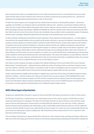 White Paper
                                                                                                                                                                October, 2009




been compromised or there are unexplained items on his credit card statement. But it is not only detection by users which
cybercriminals need to avoid in order for their schemes to succeed; it is detection by security products too – and they are
deploying increasingly sophisticated techniques in order to do just that.

To hide from search engines such as Google and from solutions like Site Advisor or phishing filter products – all of which
regularly scan the Web in an attempt to seek out and blacklist malicious sites - attackers use temporary websites which are
online for only a matter of hours before being taken down and the malicious content moved to a new website. Research by
AVG Technologies indicates that between 200,000 and 300,000 new infective websites come online each and every day. More
than half of such sites are live for less than 24 hours, but nonetheless they are able to infect a substantial number of computers
thanks to spam campaigns relayed through botnets and through social networking sites such as Facebook.

To detect malware, traditional security products rely on signatures. These signatures are byte sequences – or code snippets –
extracted from the original malware and are pushed out by vendors whenever a new piece of malware is discovered. Security
products use these signatures to perform pattern matching. Should a file be found to contain a byte sequence that matches
a signature in the security product’s database, it is classed as malware and the user notified. Consequently, cybercriminals
want to prevent security companies from obtaining their malware as, without a sample, they cannot release a signature – and
that means the malware will be able to remain undetected for longer and, accordingly, be able to infect more computers. To
keep malware out of the hands of security companies, its creators use a variety of techniques including browser and operating
system validation, download threshold restrictions and randomization. This means that websites can push different content to
different visitors: a security company’s automated search tools can be served content that is completely harmless, but a person
visiting the website with an unpatched browser can be served malicious content.

Even when security companies do obtain a sample of the malware, blocking it can be much harder than it was in the past.
Metamorphic10 and polymorphic11 coding techniques enable the creation of malware which can change its signature upon
each new infection. Similarly, some malware is encrypted in order to make it unreadable to anti-virus scanners (in such cases,
detection relies on being able to detect the presence of the decrypting module rather than the virus itself ).

Today’s sophisticated and rapidly evolving malware is beginning to expose the shortcomings of traditional signature-based
detection methods – and that’s putting users’ data at risk. Research by a security company in 2007 highlighted the extent
of the problem: 72% of company computers and 23% of home computers that ran signature-based security products were
found to be infected by malware. Research undertaken by CoreTrace in the summer of 2009 found that more than 50%
of companies consider signature-based protection to be inadequate against today’s threats.



AVG’s three layers of protection

Imagine your valuable data is stored on a square of card and that AVG’s three layers of protection are slices of Swiss cheese.

The first layer of protection is traditional anti-virus, which keeps known viruses, worms, spyware, and the like out of your
system by matching them to a database. The holes in this first layer of cheese are where unknown viruses and here-today,
gone-tomorrow web threats get in, because they’re not detected by the signatures in your anti-virus. In AVG 9, signature-
based scanning has been speeded up by marking files as safe or potentially unsafe during the initial scan, which enables the
scanner to skip the safe files in future scans unless the file structure changes. As a result, scan time is dramatically reduced– by
up to 50 percent depending on system configuration. AVG 9 also demonstrates improvements of 10 to 15 percent in both
boot times and memory usage.

The second layer of protection is represented by AVG’s LinkScanner® safe-surfing and safe-searching technology. LinkScanner
takes care of the here-today, gone tomorrow threats on the web by understanding and blocking the distribution methods the




                                                                                                                                                                                     5

© 2009 AVG Technologies CZ, s.r.o. All Rights Reserved. AVG is a registered trademark of AVG Technologies CZ, s.r.o. All other trademarks are the property of their respective owners.
 