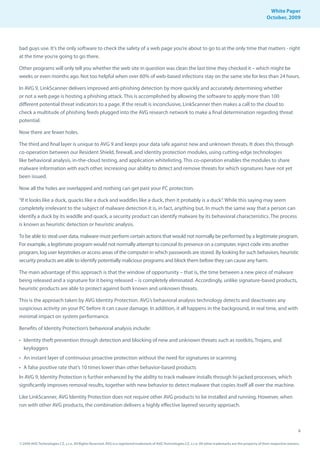 White Paper
                                                                                                                                                                October, 2009




bad guys use. It’s the only software to check the safety of a web page you’re about to go to at the only time that matters - right
at the time you’re going to go there.

Other programs will only tell you whether the web site in question was clean the last time they checked it – which might be
weeks or even months ago. Not too helpful when over 60% of web-based infections stay on the same site for less than 24 hours.

In AVG 9, LinkScanner delivers improved anti-phishing detection by more quickly and accurately determining whether
or not a web page is hosting a phishing attack. This is accomplished by allowing the software to apply more than 100
different potential threat indicators to a page. If the result is inconclusive, LinkScanner then makes a call to the cloud to
check a multitude of phishing feeds plugged into the AVG research network to make a final determination regarding threat
potential.

Now there are fewer holes.

The third and final layer is unique to AVG 9 and keeps your data safe against new and unknown threats. It does this through
co-operation between our Resident Shield, firewall, and identity protection modules, using cutting-edge technologies
like behavioral analysis, in-the-cloud testing, and application whitelisting. This co-operation enables the modules to share
malware information with each other, increasing our ability to detect and remove threats for which signatures have not yet
been issued.

Now all the holes are overlapped and nothing can get past your PC protection.

“If it looks like a duck, quacks like a duck and waddles like a duck, then it probably is a duck”. While this saying may seem
completely irrelevant to the subject of malware detection it is, in fact, anything but. In much the same way that a person can
identify a duck by its waddle and quack, a security product can identify malware by its behavioral characteristics. The process
is known as heuristic detection or heuristic analysis.

To be able to steal user data, malware must perform certain actions that would not normally be performed by a legitimate program.
For example, a legitimate program would not normally attempt to conceal its presence on a computer, inject code into another
program, log user keystrokes or access areas of the computer in which passwords are stored. By looking for such behaviors, heuristic
security products are able to identify potentially malicious programs and block them before they can cause any harm.

The main advantage of this approach is that the window of opportunity – that is, the time between a new piece of malware
being released and a signature for it being released – is completely eliminated. Accordingly, unlike signature-based products,
heuristic products are able to protect against both known and unknown threats.

This is the approach taken by AVG Identity Protection. AVG’s behavioral analysis technology detects and deactivates any
suspicious activity on your PC before it can cause damage. In addition, it all happens in the background, in real time, and with
minimal impact on system performance.

Benefits of Identity Protection’s behavioral analysis include:

• Identity theft prevention through detection and blocking of new and unknown threats such as rootkits, Trojans, and
  keyloggers
• An instant layer of continuous proactive protection without the need for signatures or scanning
• A false positive rate that’s 10 times lower than other behavior-based products
In AVG 9, Identity Protection is further enhanced by the ability to track malware installs through hi-jacked processes, which
significantly improves removal results, together with new behavior to detect malware that copies itself all over the machine.

Like LinkScanner, AVG Identity Protection does not require other AVG products to be installed and running. However, when
run with other AVG products, the combination delivers a highly effective layered security approach.



                                                                                                                                                                                     6

© 2009 AVG Technologies CZ, s.r.o. All Rights Reserved. AVG is a registered trademark of AVG Technologies CZ, s.r.o. All other trademarks are the property of their respective owners.
 