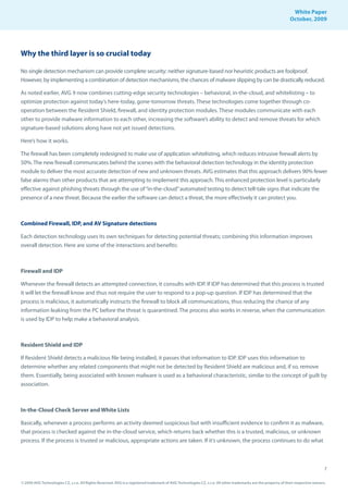 White Paper
                                                                                                                                                                October, 2009




Why the third layer is so crucial today

No single detection mechanism can provide complete security: neither signature-based nor heuristic products are foolproof.
However, by implementing a combination of detection mechanisms, the chances of malware slipping by can be drastically reduced.

As noted earlier, AVG 9 now combines cutting-edge security technologies – behavioral, in-the-cloud, and whitelisting – to
optimize protection against today’s here-today, gone-tomorrow threats. These technologies come together through co-
operation between the Resident Shield, firewall, and identity protection modules. These modules communicate with each
other to provide malware information to each other, increasing the software’s ability to detect and remove threats for which
signature-based solutions along have not yet issued detections.

Here’s how it works.

The firewall has been completely redesigned to make use of application whitelisting, which reduces intrusive firewall alerts by
50%. The new firewall communicates behind the scenes with the behavioral detection technology in the identity protection
module to deliver the most accurate detection of new and unknown threats. AVG estimates that this approach delivers 90% fewer
false alarms than other products that are attempting to implement this approach. This enhanced protection level is particularly
effective against phishing threats through the use of “in-the-cloud” automated testing to detect tell-tale signs that indicate the
presence of a new threat. Because the earlier the software can detect a threat, the more effectively it can protect you.



Combined Firewall, IDP, and AV Signature detections

Each detection technology uses its own techniques for detecting potential threats; combining this information improves
overall detection. Here are some of the interactions and benefits:



Firewall and IDP

Whenever the firewall detects an attempted connection, it consults with IDP. If IDP has determined that this process is trusted
it will let the firewall know and thus not require the user to respond to a pop-up question. If IDP has determined that the
process is malicious, it automatically instructs the firewall to block all communications, thus reducing the chance of any
information leaking from the PC before the threat is quarantined. The process also works in reverse, when the communication
is used by IDP to help make a behavioral analysis.



Resident Shield and IDP

If Resident Shield detects a malicious file being installed, it passes that information to IDP. IDP uses this information to
determine whether any related components that might not be detected by Resident Shield are malicious and, if so, remove
them. Essentially, being associated with known malware is used as a behavioral characteristic, similar to the concept of guilt by
association.



In-the-Cloud Check Server and White Lists

Basically, whenever a process performs an activity deemed suspicious but with insufficient evidence to confirm it as malware,
that process is checked against the in-the-cloud service, which returns back whether this is a trusted, malicious, or unknown
process. If the process is trusted or malicious, appropriate actions are taken. If it’s unknown, the process continues to do what



                                                                                                                                                                                     7

© 2009 AVG Technologies CZ, s.r.o. All Rights Reserved. AVG is a registered trademark of AVG Technologies CZ, s.r.o. All other trademarks are the property of their respective owners.
 