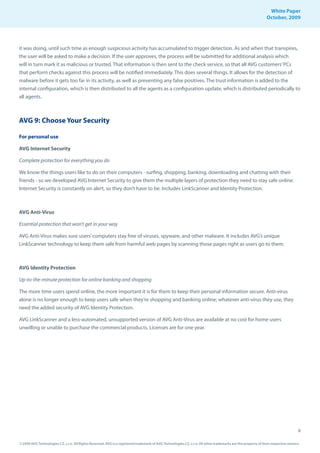 White Paper
                                                                                                                                                                October, 2009




it was doing, until such time as enough suspicious activity has accumulated to trigger detection. As and when that transpires,
the user will be asked to make a decision. If the user approves, the process will be submitted for additional analysis which
will in turn mark it as malicious or trusted. That information is then sent to the check service, so that all AVG customers’ PCs
that perform checks against this process will be notified immediately. This does several things. It allows for the detection of
malware before it gets too far in its activity, as well as preventing any false positives. The trust information is added to the
internal configuration, which is then distributed to all the agents as a configuration update, which is distributed periodically to
all agents.



AVG 9: Choose Your Security

For personal use

AVG Internet Security

Complete protection for everything you do

We know the things users like to do on their computers - surfing, shopping, banking, downloading and chatting with their
friends - so we developed AVG Internet Security to give them the multiple layers of protection they need to stay safe online.
Internet Security is constantly on alert, so they don’t have to be. Includes LinkScanner and Identity Protection.



AVG Anti-Virus

Essential protection that won’t get in your way

AVG Anti-Virus makes sure users’ computers stay free of viruses, spyware, and other malware. It includes AVG’s unique
LinkScanner technology to keep them safe from harmful web pages by scanning those pages right as users go to them.



AVG Identity Protection

Up-to-the-minute protection for online banking and shopping

The more time users spend online, the more important it is for them to keep their personal information secure. Anti-virus
alone is no longer enough to keep users safe when they’re shopping and banking online; whatever anti-virus they use, they
need the added security of AVG Identity Protection.

AVG LinkScanner and a less-automated, unsupported version of AVG Anti-Virus are available at no cost for home users
unwilling or unable to purchase the commercial products. Licenses are for one year.




                                                                                                                                                                                     8

© 2009 AVG Technologies CZ, s.r.o. All Rights Reserved. AVG is a registered trademark of AVG Technologies CZ, s.r.o. All other trademarks are the property of their respective owners.
 