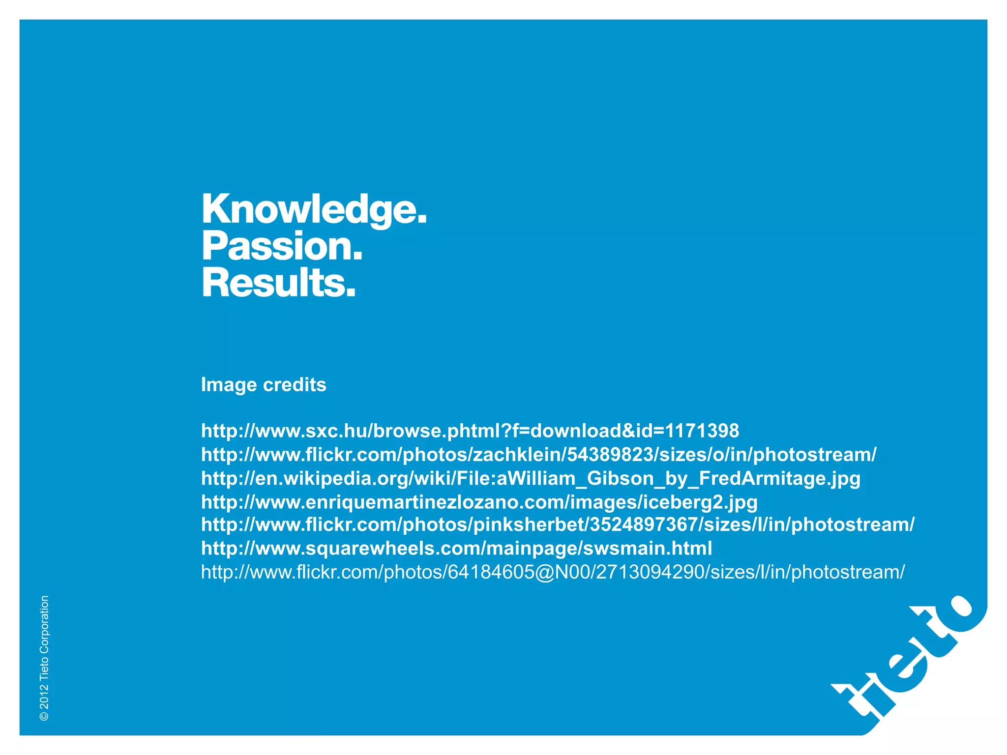 Image credits

                           http://www.sxc.hu/browse.phtml?f=download&id=1171398
                           http://www.flickr.com/photos/zachklein/54389823/sizes/o/in/photostream/
                           http://en.wikipedia.org/wiki/File:aWilliam_Gibson_by_FredArmitage.jpg
                           http://www.enriquemartinezlozano.com/images/iceberg2.jpg
                           http://www.flickr.com/photos/pinksherbet/3524897367/sizes/l/in/photostream/
                           http://www.squarewheels.com/mainpage/swsmain.html
                           http://www.flickr.com/photos/64184605@N00/2713094290/sizes/l/in/photostream/
© 2012 Tieto Corporation
 