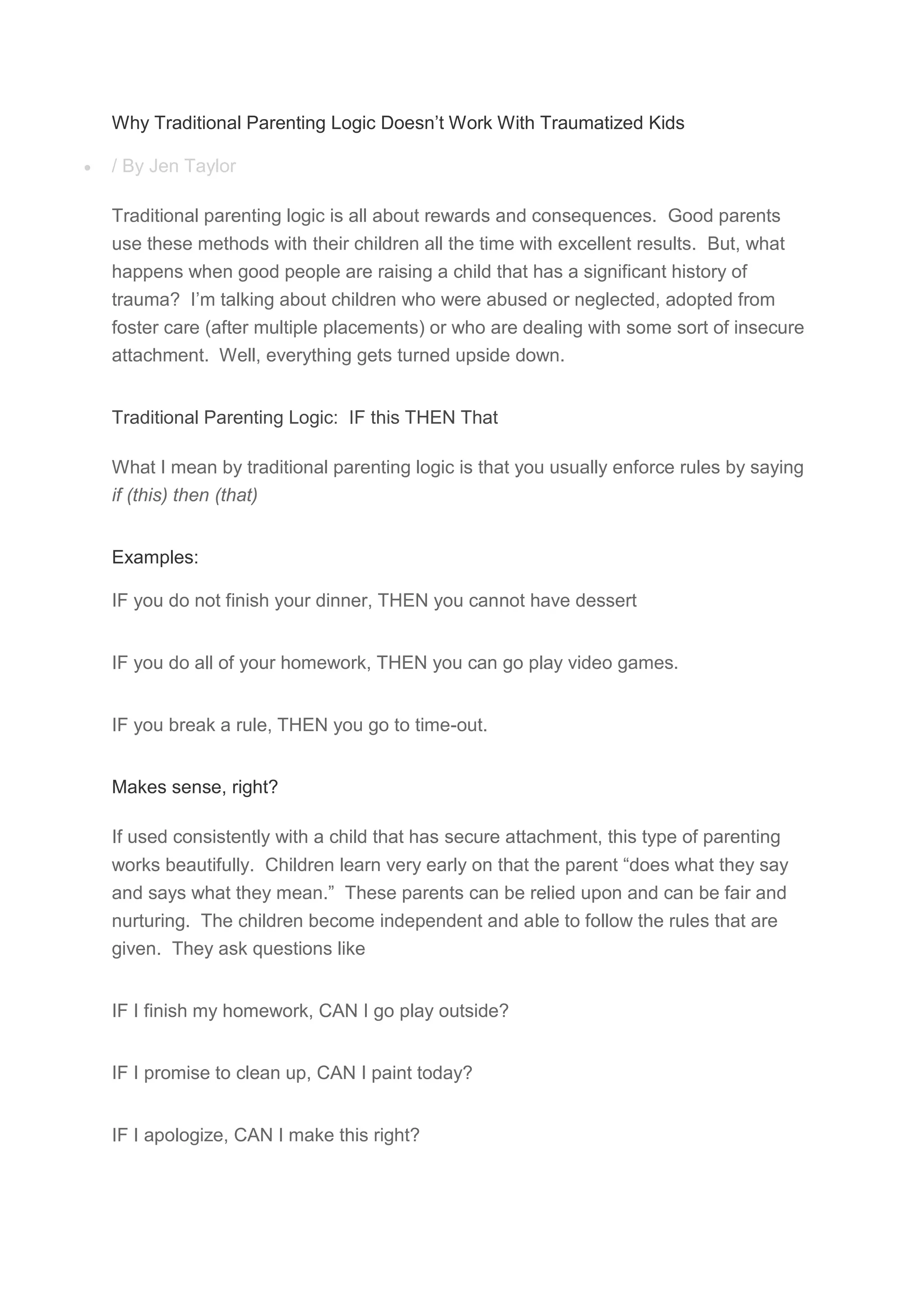 Why Traditional Parenting Logic Doesn’t Work With Traumatized Kids
 / By Jen Taylor
Traditional parenting logic is all about rewards and consequences. Good parents
use these methods with their children all the time with excellent results. But, what
happens when good people are raising a child that has a significant history of
trauma? I’m talking about children who were abused or neglected, adopted from
foster care (after multiple placements) or who are dealing with some sort of insecure
attachment. Well, everything gets turned upside down.
Traditional Parenting Logic: IF this THEN That
What I mean by traditional parenting logic is that you usually enforce rules by saying
if (this) then (that)
Examples:
IF you do not finish your dinner, THEN you cannot have dessert
IF you do all of your homework, THEN you can go play video games.
IF you break a rule, THEN you go to time-out.
Makes sense, right?
If used consistently with a child that has secure attachment, this type of parenting
works beautifully. Children learn very early on that the parent “does what they say
and says what they mean.” These parents can be relied upon and can be fair and
nurturing. The children become independent and able to follow the rules that are
given. They ask questions like
IF I finish my homework, CAN I go play outside?
IF I promise to clean up, CAN I paint today?
IF I apologize, CAN I make this right?
 